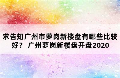 求告知广州市萝岗新楼盘有哪些比较好？ 广州萝岗新楼盘开盘2020